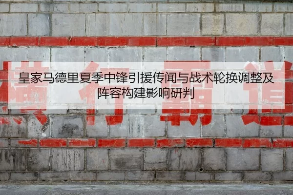 皇家马德里夏季中锋引援传闻与战术轮换调整及阵容构建影响研判