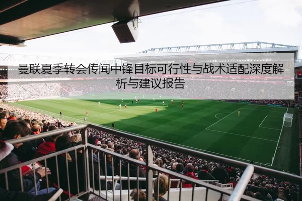 曼联夏季转会传闻中锋目标可行性与战术适配深度解析与建议报告