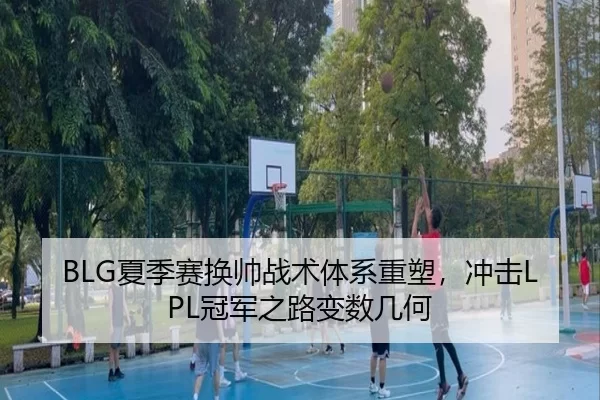 BLG夏季赛换帅战术体系重塑，冲击LPL冠军之路变数几何